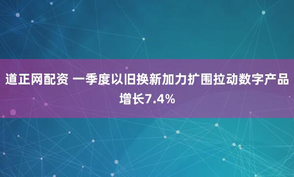 道正网配资 一季度以旧换新加力扩围拉动数字产品增长7.4%
