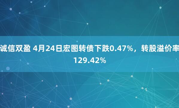 诚信双盈 4月24日宏图转债下跌0.47%，转股溢价率129.42%