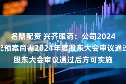 名鼎配资 兴齐眼药：公司2024年度利润分配预案尚需2024年度股东大会审议通过后方可实施