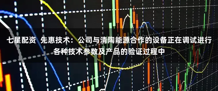 七星配资  先惠技术：公司与清陶能源合作的设备正在调试进行各种技术参数及产品的验证过程中