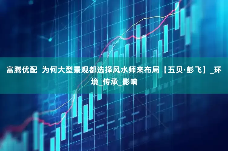 富腾优配  为何大型景观都选择风水师来布局【五贝·彭飞】_环境_传承_影响
