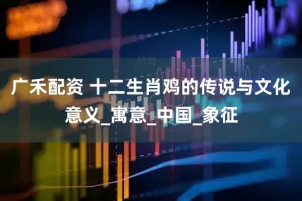 广禾配资 十二生肖鸡的传说与文化意义_寓意_中国_象征