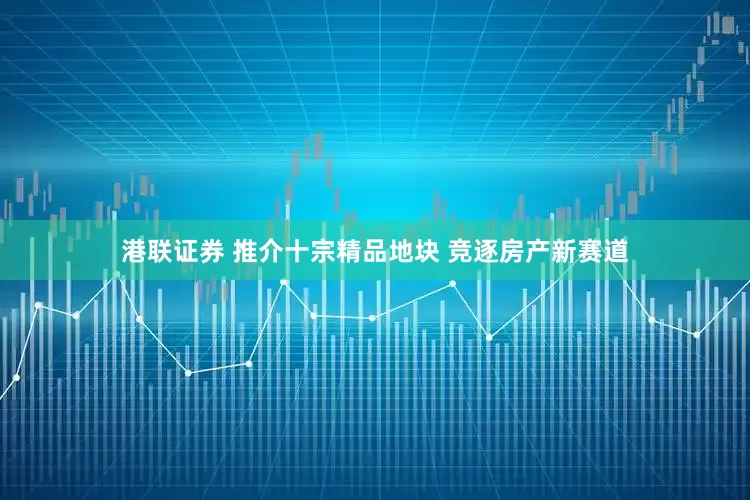 港联证券 推介十宗精品地块 竞逐房产新赛道