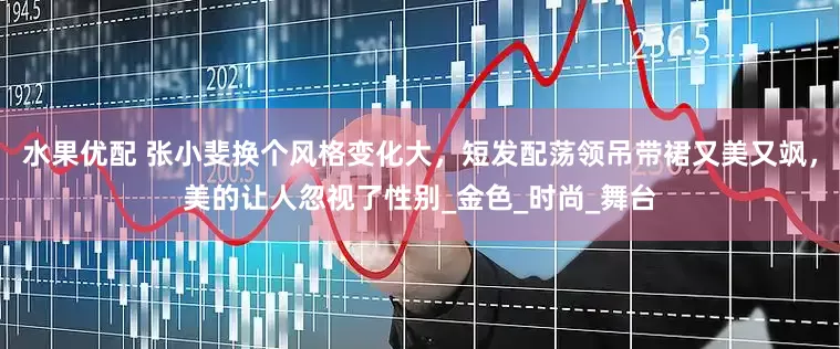 水果优配 张小斐换个风格变化大，短发配荡领吊带裙又美又飒，美的让人忽视了性别_金色_时尚_舞台
