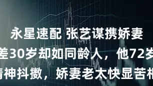 永星速配 张艺谋携娇妻亮相，相差30岁却如同龄人，他72岁仍精神抖擞，娇妻老太快显苦相_陈婷_岁月_裙子