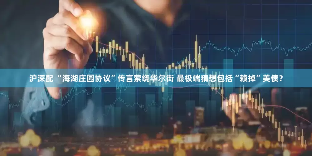 沪深配 “海湖庄园协议”传言萦绕华尔街 最极端猜想包括“赖掉”美债？