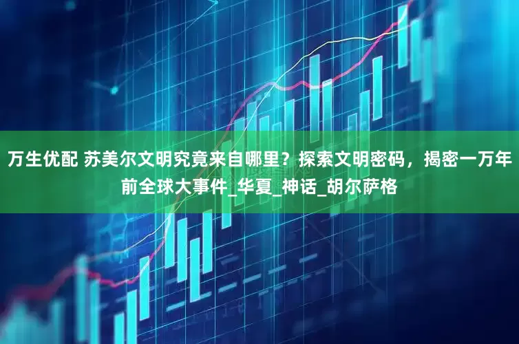 万生优配 苏美尔文明究竟来自哪里？探索文明密码，揭密一万年前全球大事件_华夏_神话_胡尔萨格