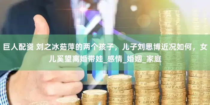 巨人配资 刘之冰茹萍的两个孩子，儿子刘思博近况如何，女儿奚望离婚带娃_感情_婚姻_家庭