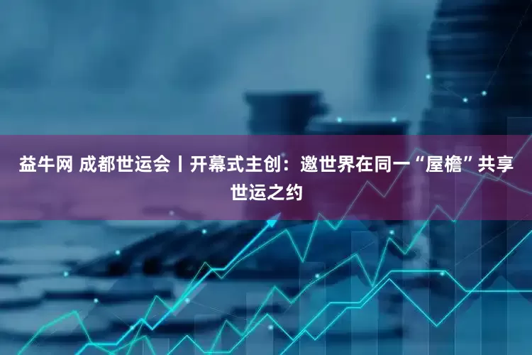 益牛网 成都世运会丨开幕式主创：邀世界在同一“屋檐”共享世运之约