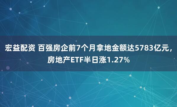 宏益配资 百强房企前7个月拿地金额达5783亿元，房地产ETF半日涨1.27%