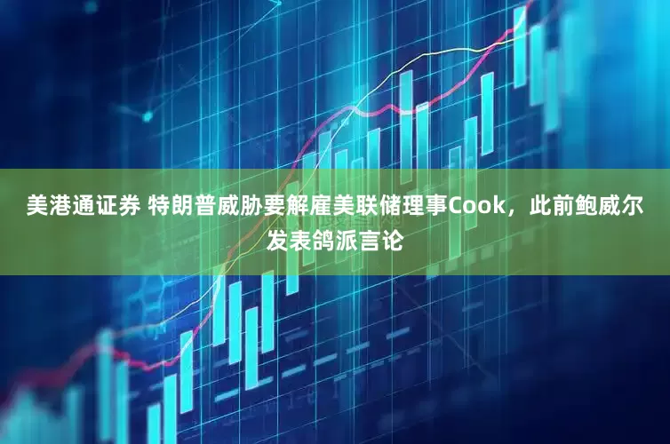 美港通证券 特朗普威胁要解雇美联储理事Cook，此前鲍威尔发表鸽派言论