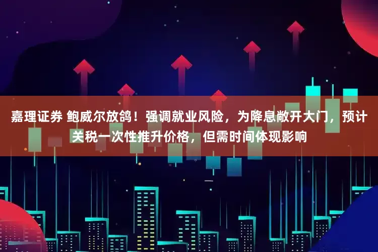 嘉理证券 鲍威尔放鸽！强调就业风险，为降息敞开大门，预计关税一次性推升价格，但需时间体现影响