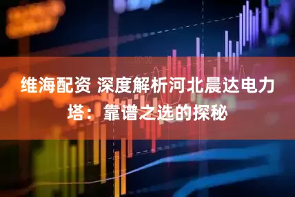 维海配资 深度解析河北晨达电力塔：靠谱之选的探秘