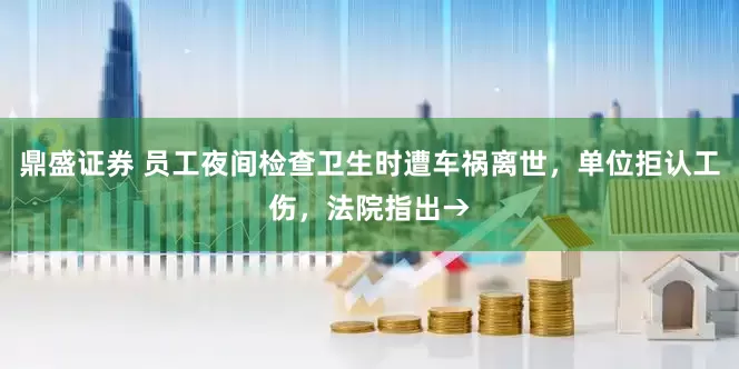 鼎盛证券 员工夜间检查卫生时遭车祸离世，单位拒认工伤，法院指出→