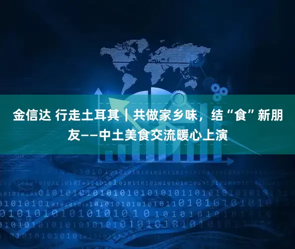 金信达 行走土耳其｜共做家乡味，结“食”新朋友——中土美食交流暖心上演