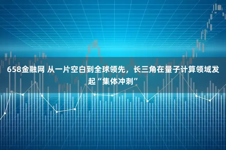 658金融网 从一片空白到全球领先,长三角在量子计算领域发起“集体冲刺”