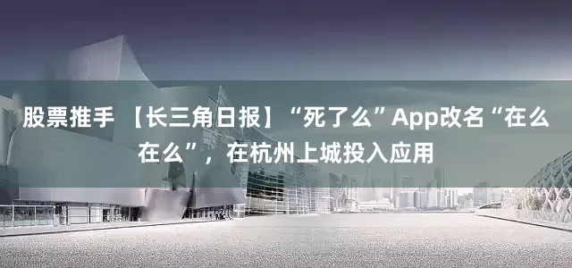 股票推手 【长三角日报】“死了么”App改名“在么在么”,在杭州上城投入应用