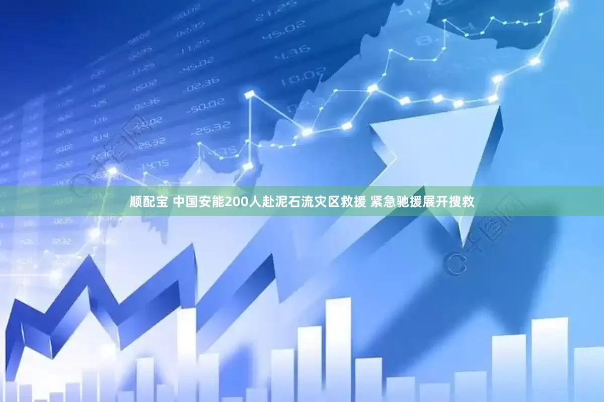 顺配宝 中国安能200人赴泥石流灾区救援 紧急驰援展开搜救