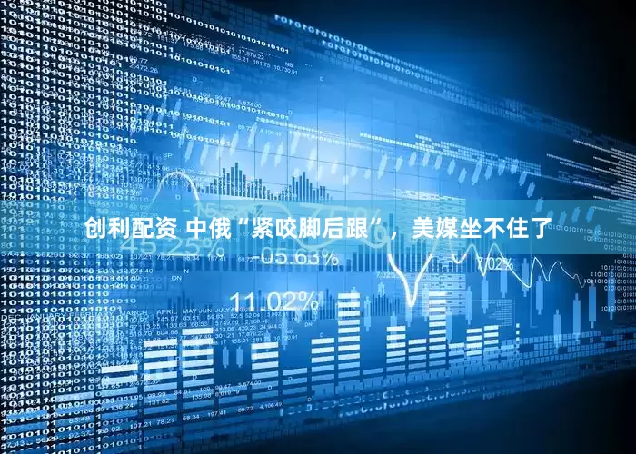 创利配资 中俄“紧咬脚后跟”，美媒坐不住了